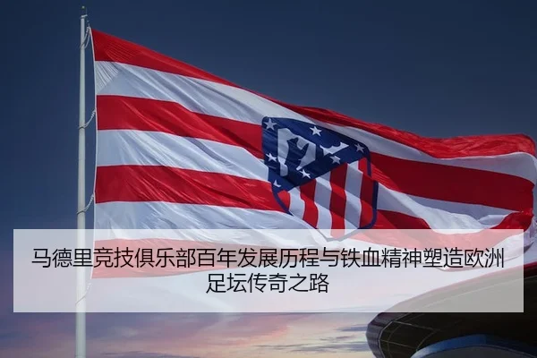 马德里竞技俱乐部百年发展历程与铁血精神塑造欧洲足坛传奇之路