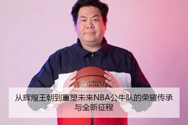 从辉煌王朝到重塑未来NBA公牛队的荣耀传承与全新征程