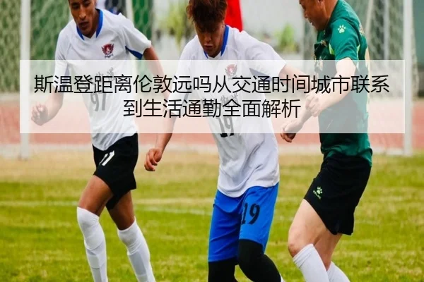 斯温登距离伦敦远吗从交通时间城市联系到生活通勤全面解析